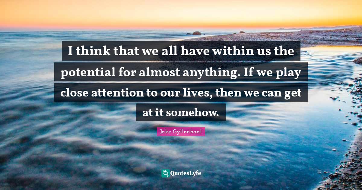 I think that we all have within us the potential for almost anything. If we play close attention to our lives, then we can get at it somehow.