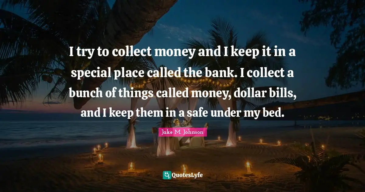 Jake M. Johnson Quotes: "I try to collect money and I keep it in a special place called the bank. I collect a bunch of things called money, dollar bills, and I keep them in a safe under my bed."