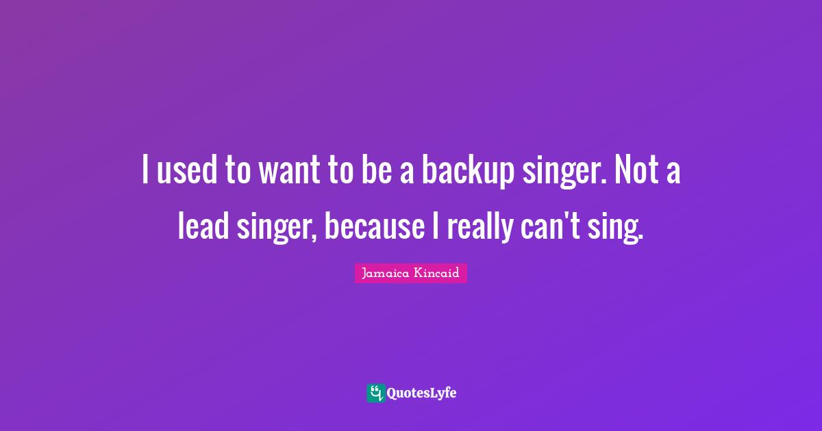 I used to want to be a backup singer. Not a lead singer, because I really can't sing.