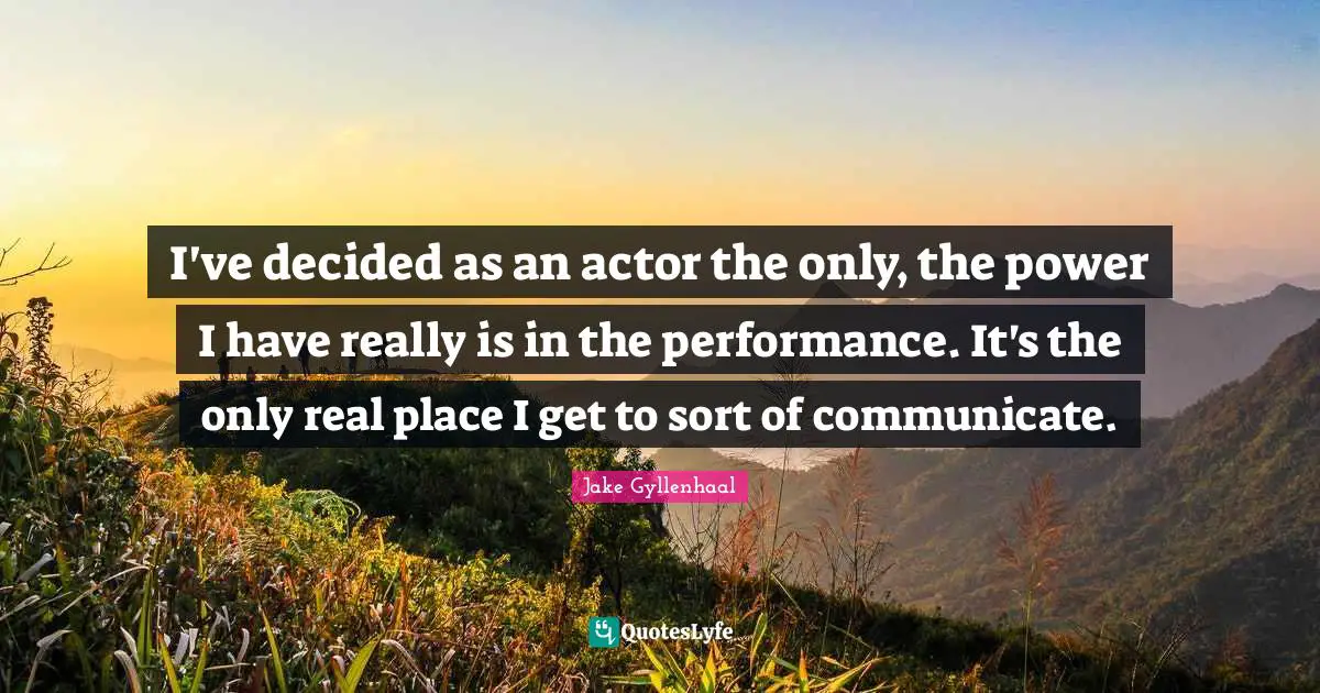 I've decided as an actor the only, the power I have really is in the performance. It's the only real place I get to sort of communicate.