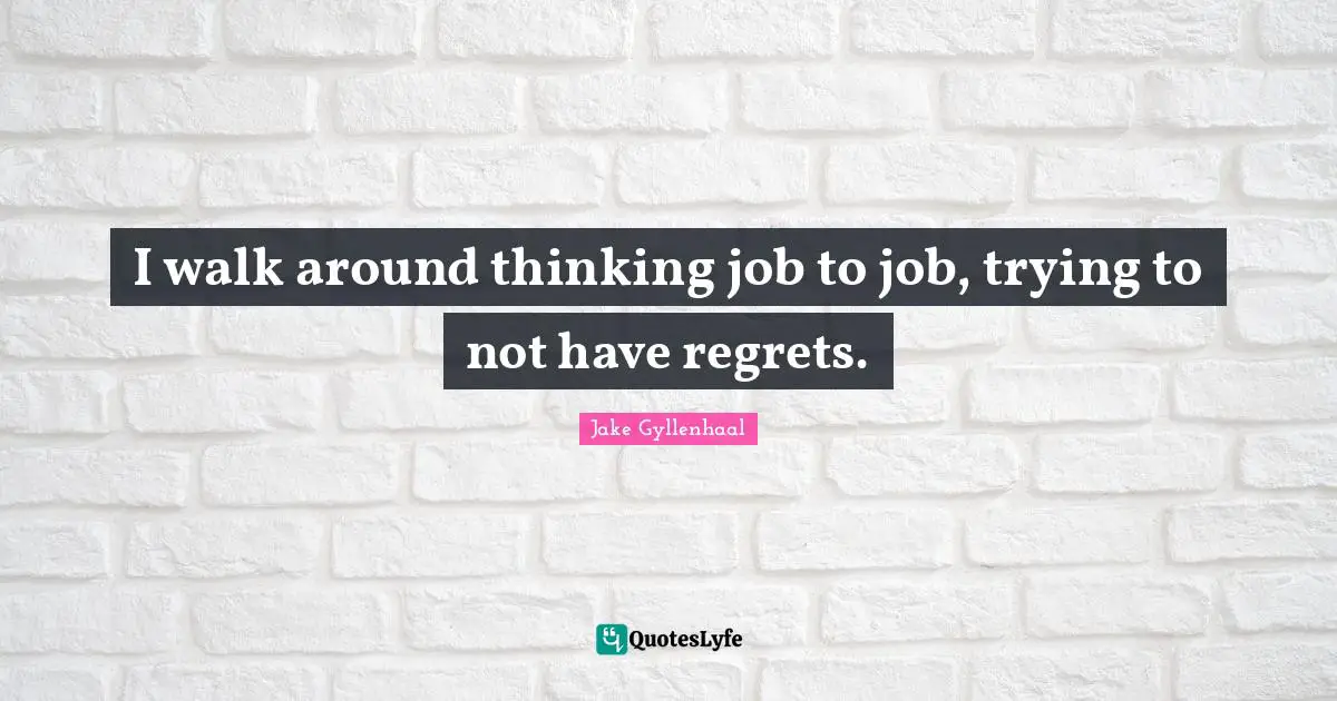 I walk around thinking job to job, trying to not have regrets.