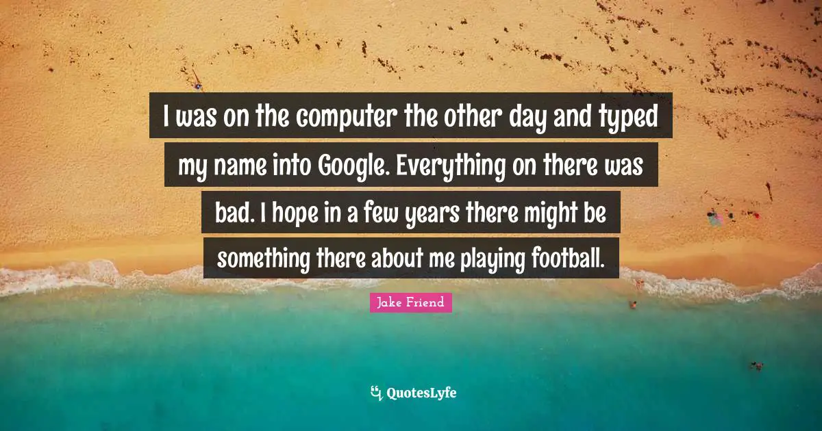 I was on the computer the other day and typed my name into Google. Everything on there was bad. I hope in a few years there might be something there about me playing football.