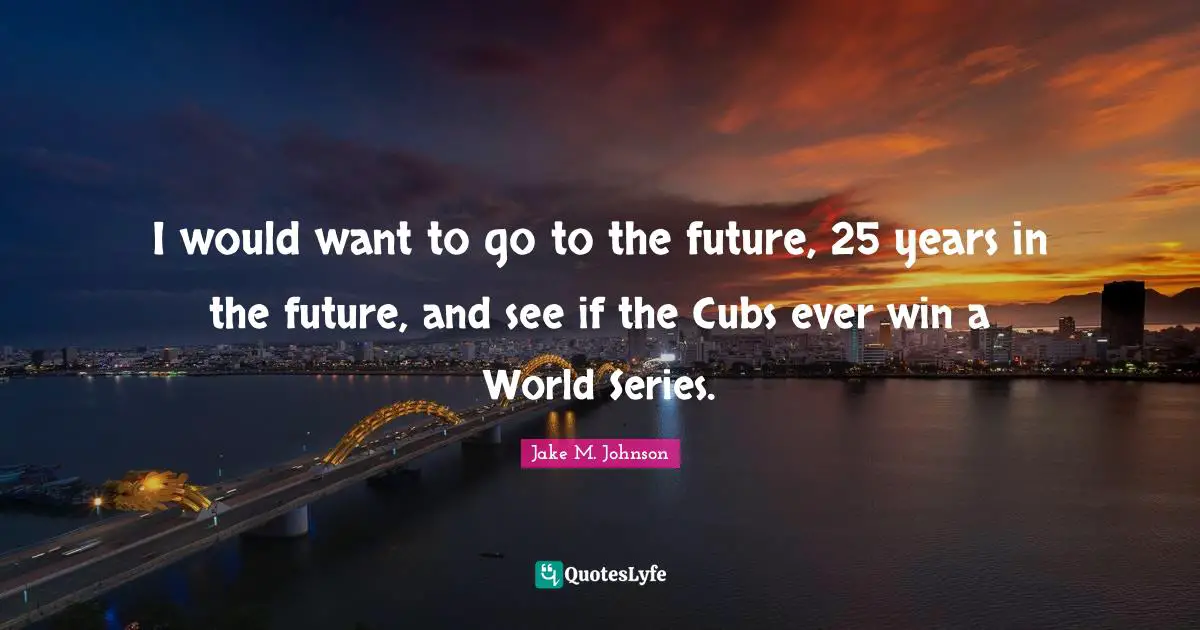 Jake M. Johnson Quotes: "I would want to go to the future, 25 years in the future, and see if the Cubs ever win a World Series."