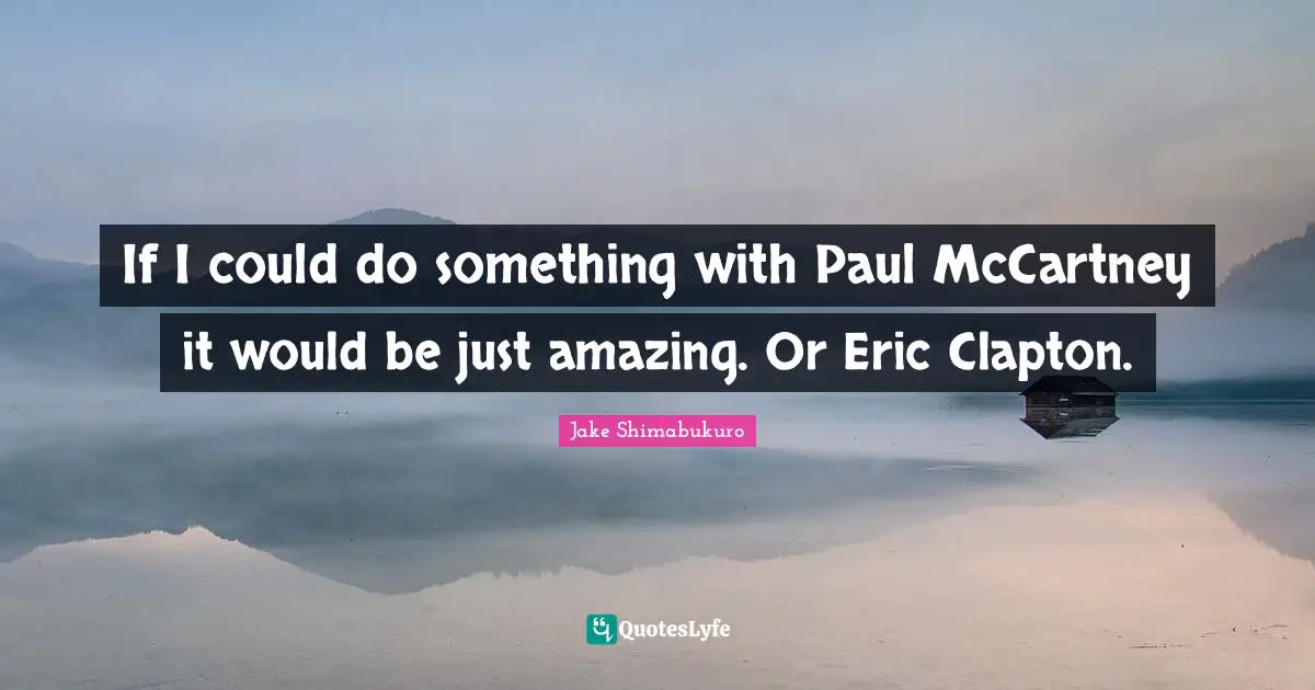 If I could do something with Paul McCartney it would be just amazing. Or Eric Clapton.