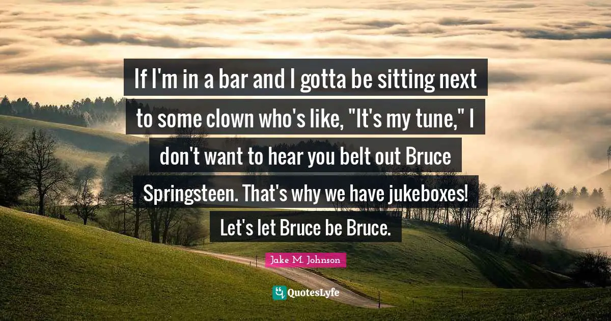 Jake M. Johnson Quotes: "If I'm in a bar and I gotta be sitting next to some clown who's like, "It's my tune," I don't want to hear you belt out Bruce Springsteen. That's why we have jukeboxes! Let's let Bruce be Bruce."
