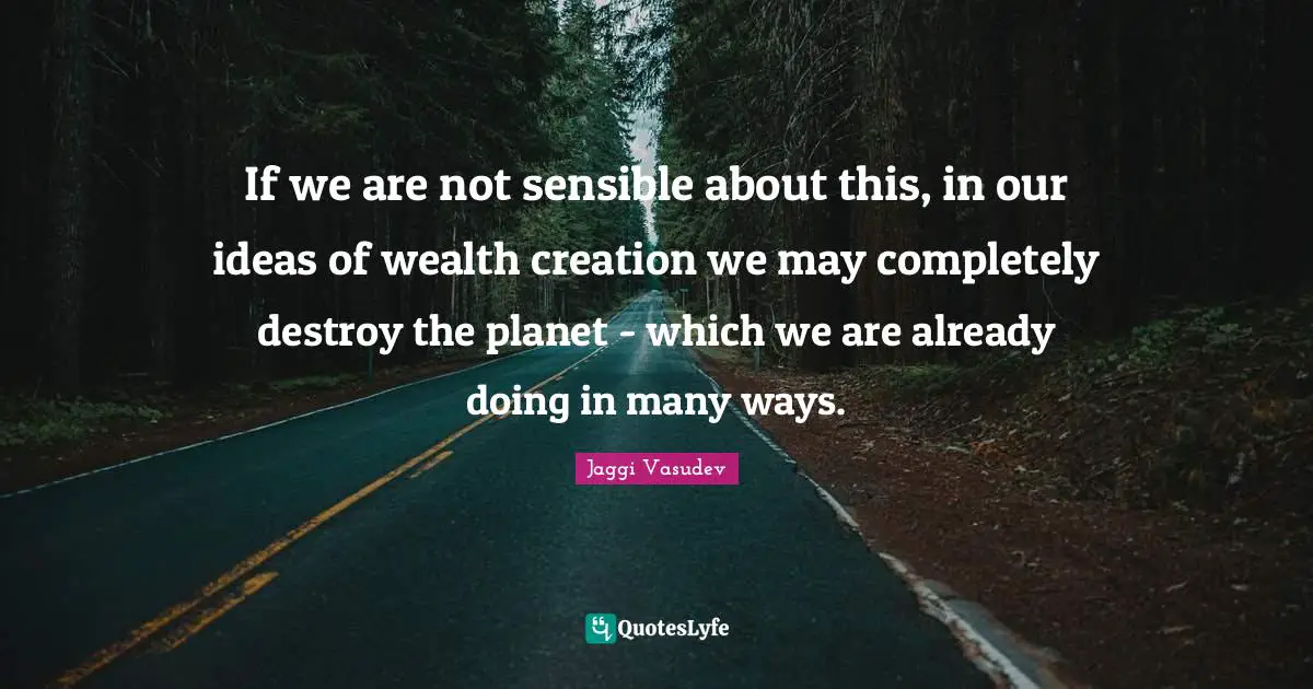 Jaggi Vasudev Quotes: If we are not sensible about this, in our ideas of wealth creation we may completely destroy the planet - which we are already doing in many ways.