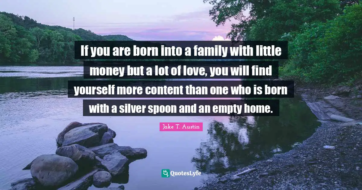 If you are born into a family with little money but a lot of love, you will find yourself more content than one who is born with a silver spoon and an empty home.