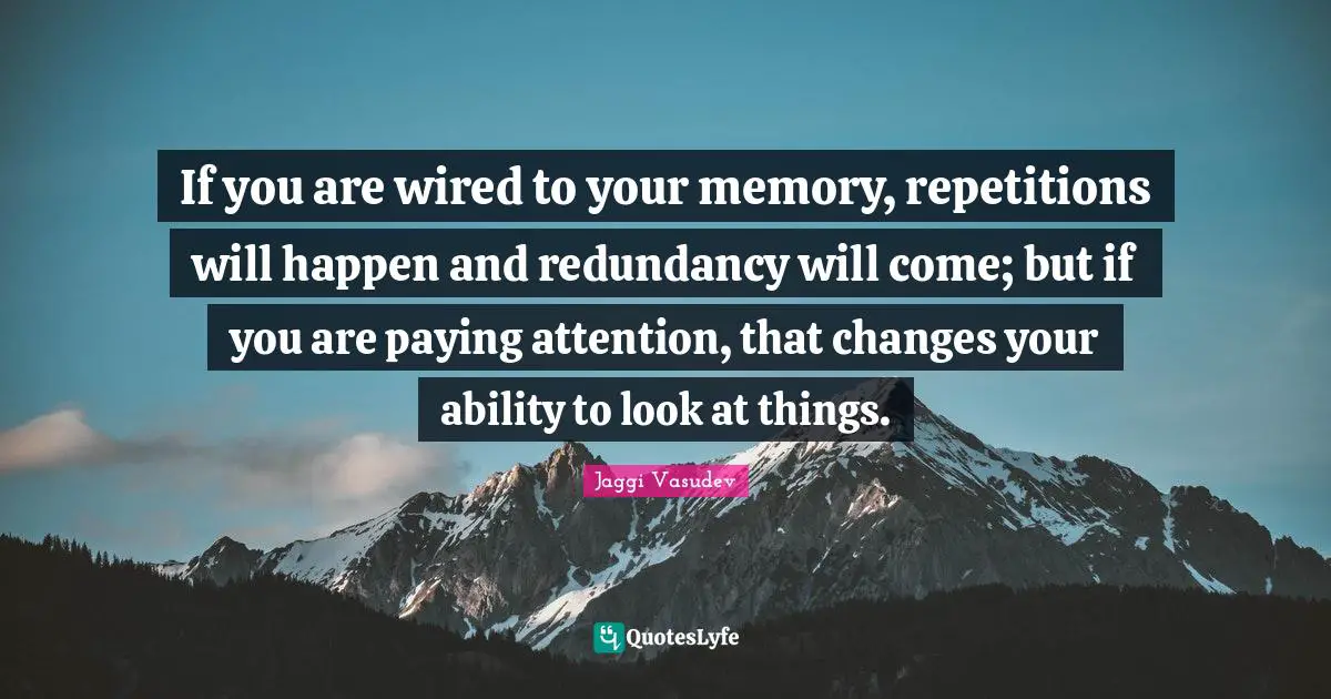 If you are wired to your memory, repetitions will happen and redundancy will come; but if you are paying attention, that changes your ability to look at things.
