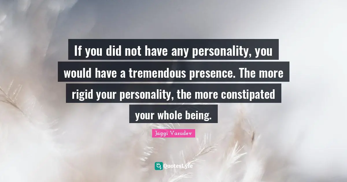 If you did not have any personality, you would have a tremendous presence. The more rigid your personality, the more constipated your whole being.