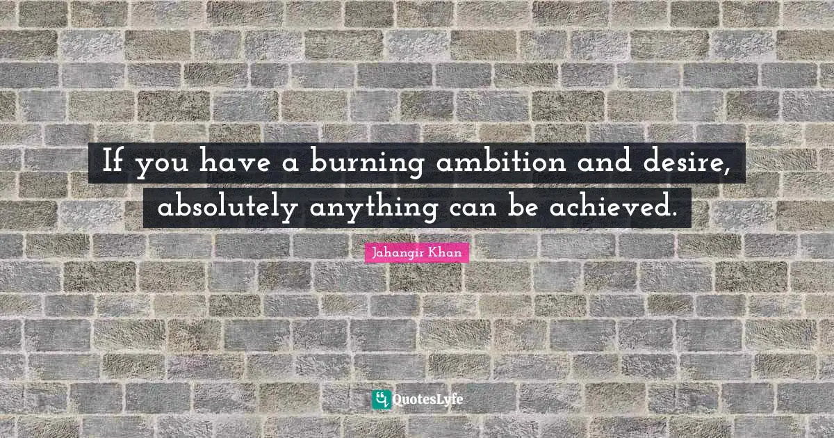 If you have a burning ambition and desire, absolutely anything can be achieved.