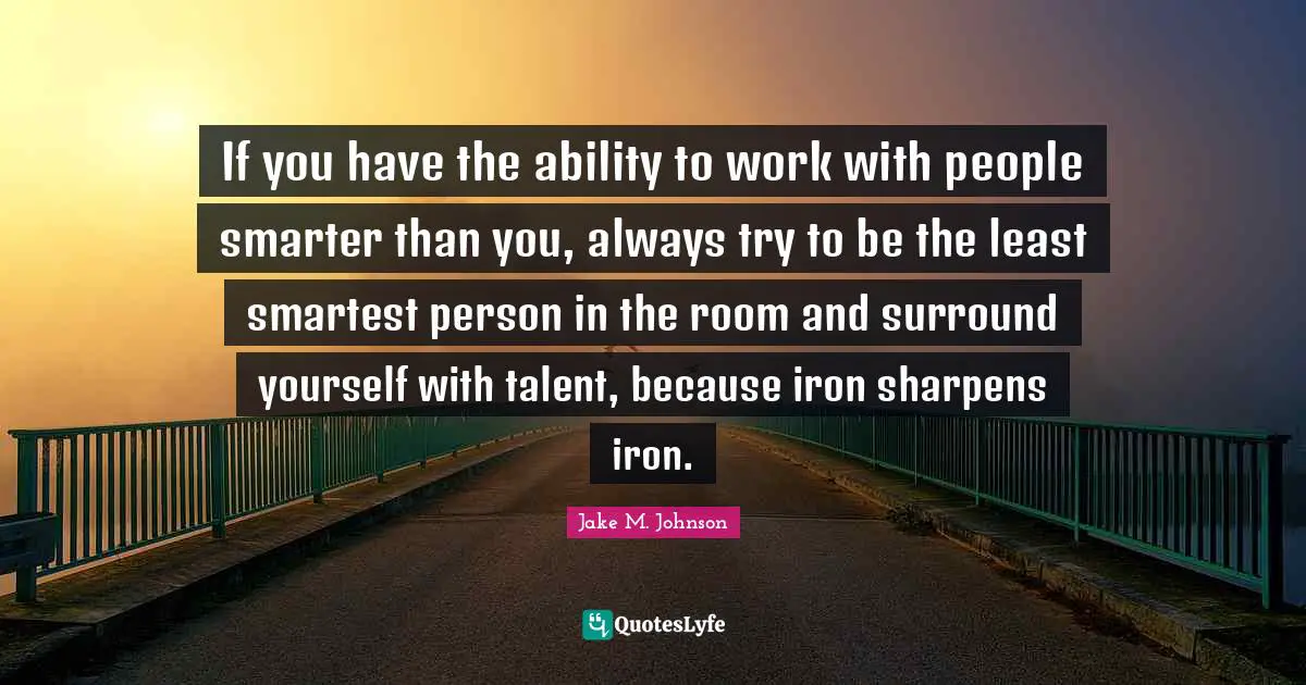Jake M. Johnson Quotes: "If you have the ability to work with people smarter than you, always try to be the least smartest person in the room and surround yourself with talent, because iron sharpens iron."