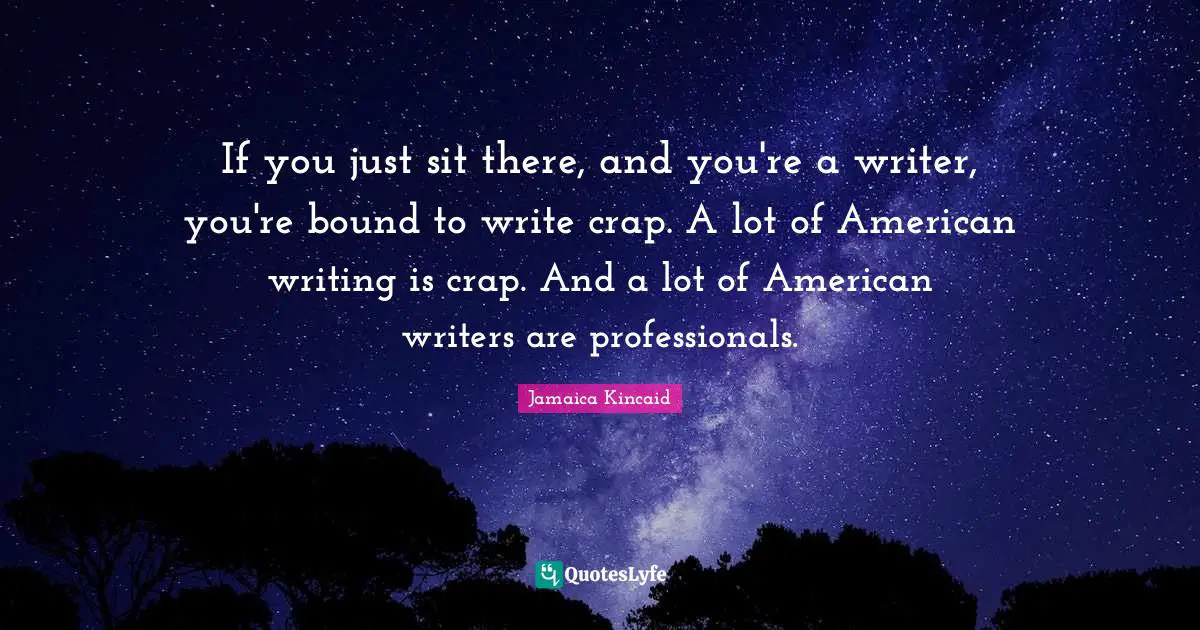 If you just sit there, and you're a writer, you're bound to write crap. A lot of American writing is crap. And a lot of American writers are professionals.