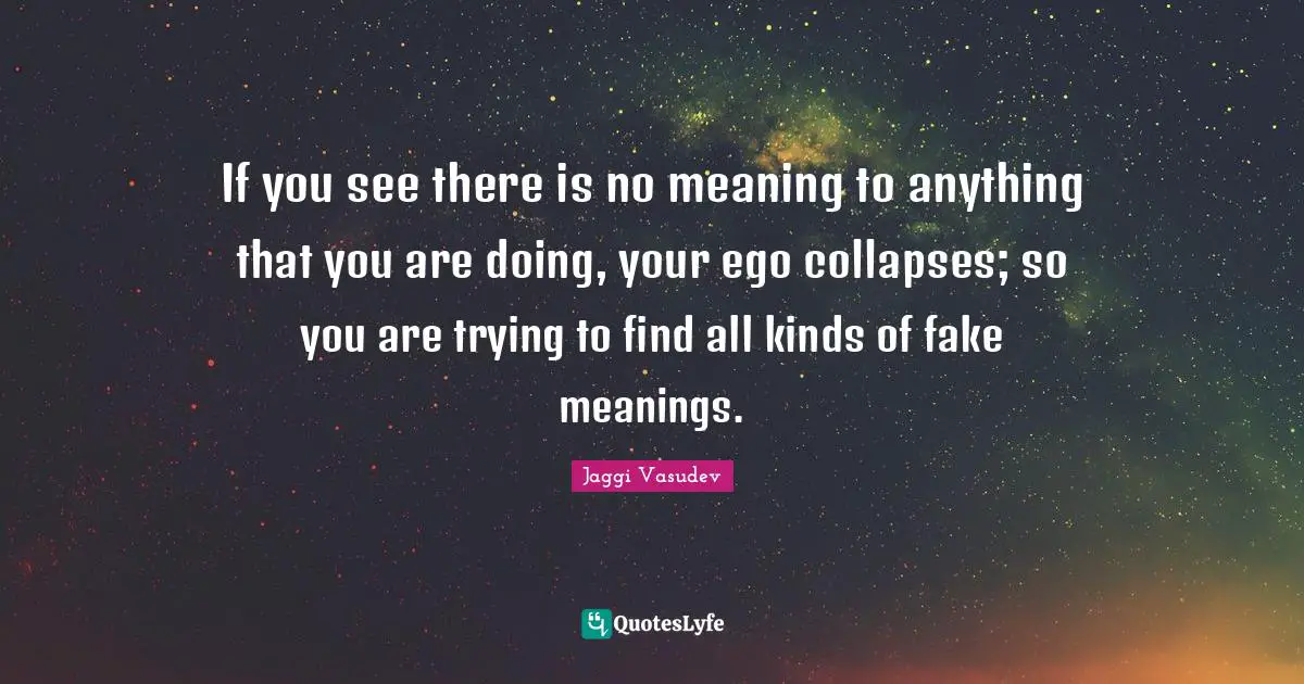 If you see there is no meaning to anything that you are doing, your ego collapses; so you are trying to find all kinds of fake meanings.