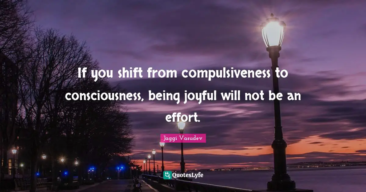 If you shift from compulsiveness to consciousness, being joyful will not be an effort.