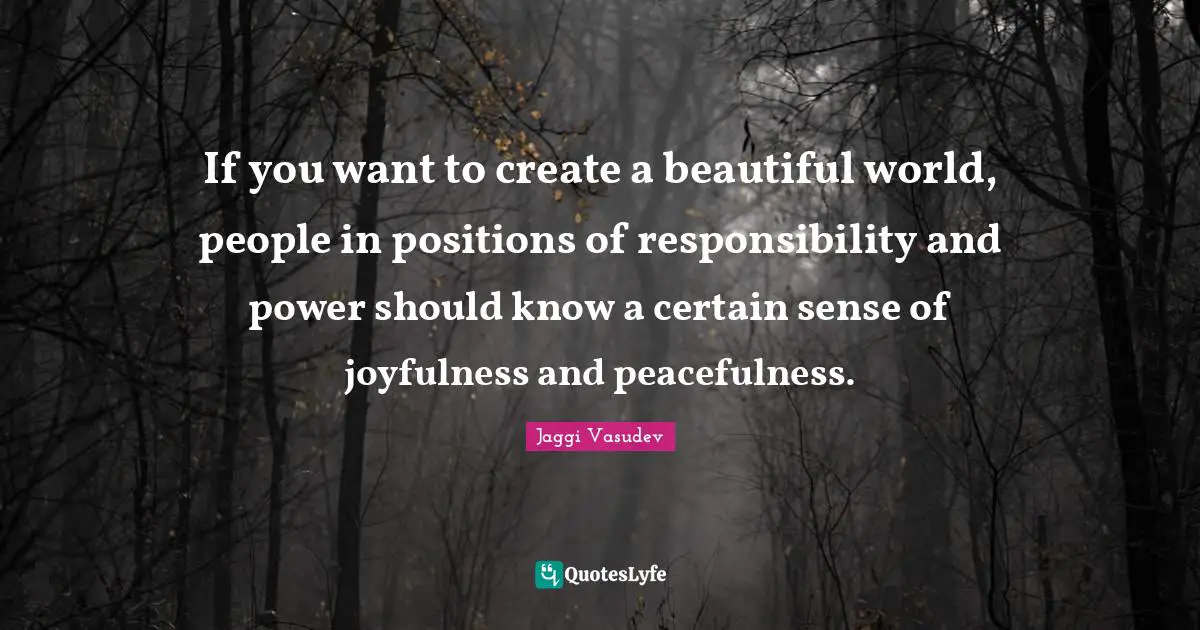 If you want to create a beautiful world, people in positions of responsibility and power should know a certain sense of joyfulness and peacefulness.