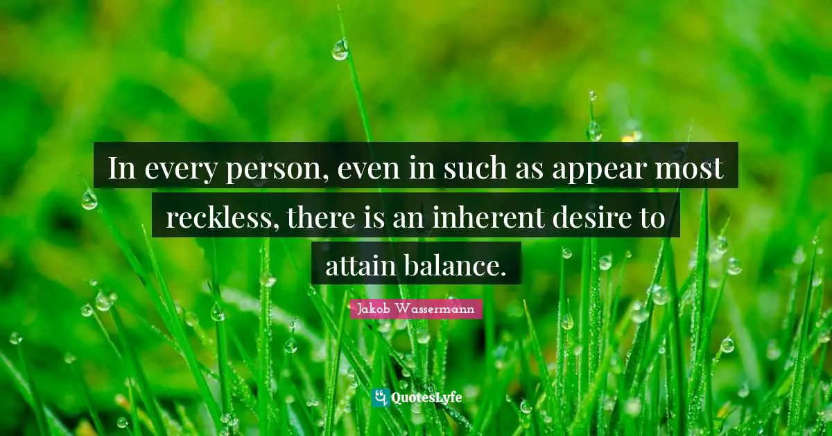In every person, even in such as appear most reckless, there is an inherent desire to attain balance.