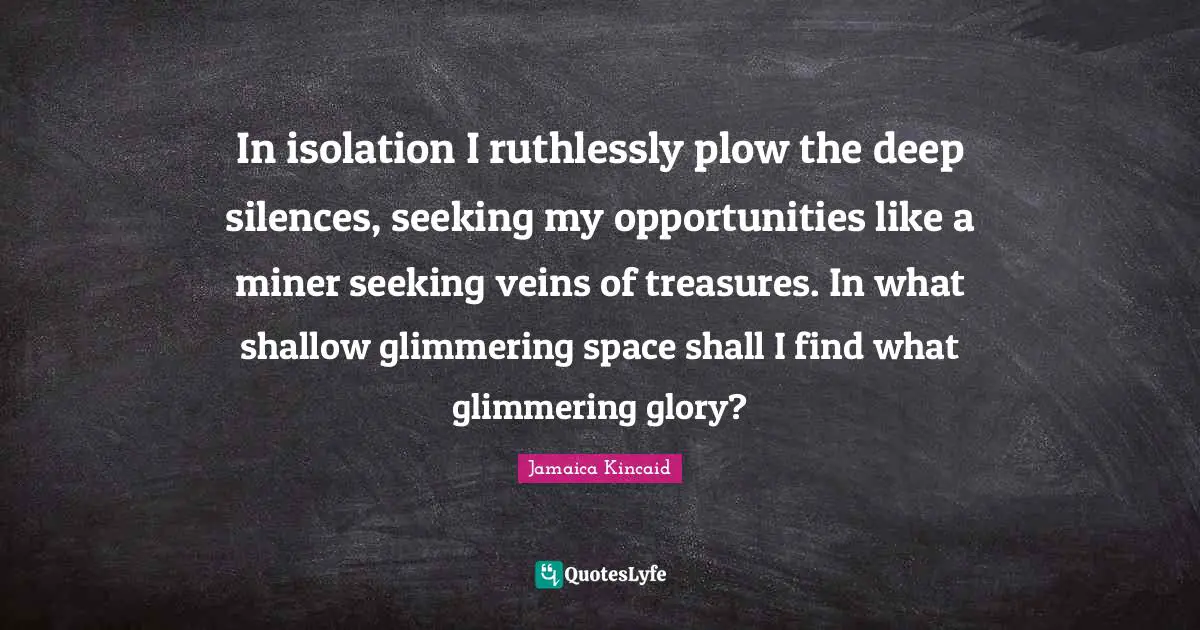 In isolation I ruthlessly plow the deep silences, seeking my opportunities like a miner seeking veins of treasures. In what shallow glimmering space shall I find what glimmering glory?