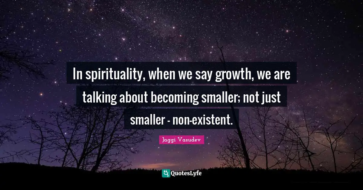 In spirituality, when we say growth, we are talking about becoming smaller; not just smaller - non-existent.