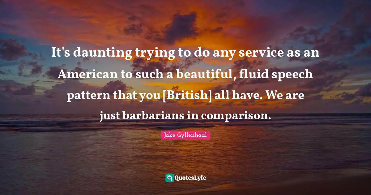 It's daunting trying to do any service as an American to such a beautiful, fluid speech pattern that you [British] all have. We are just barbarians in comparison.