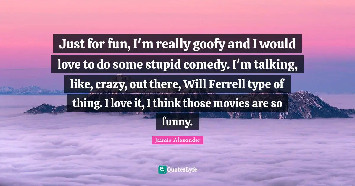 Just for fun, I'm really goofy and I would love to do some stupid comedy. I'm talking, like, crazy, out there, Will Ferrell type of thing. I love it, I think those movies are so funny.