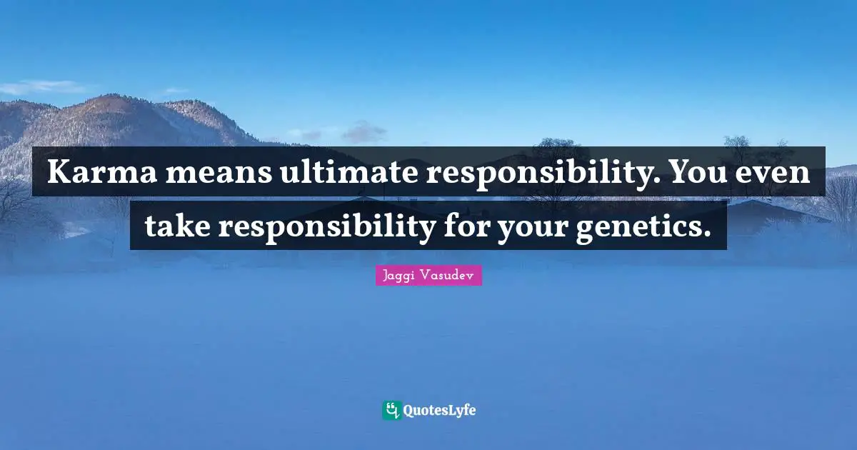 Karma means ultimate responsibility. You even take responsibility for your genetics.