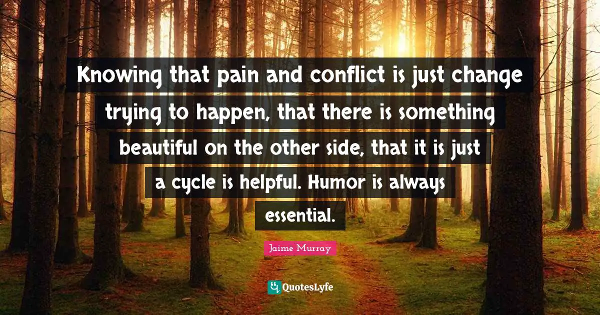 Knowing that pain and conflict is just change trying to happen, that there is something beautiful on the other side, that it is just a cycle is helpful. Humor is always essential.