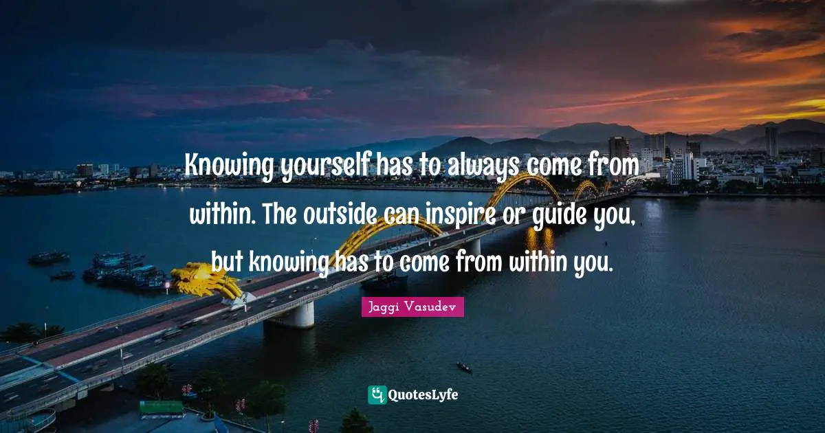 Knowing yourself has to always come from within. The outside can inspire or guide you, but knowing has to come from within you.
