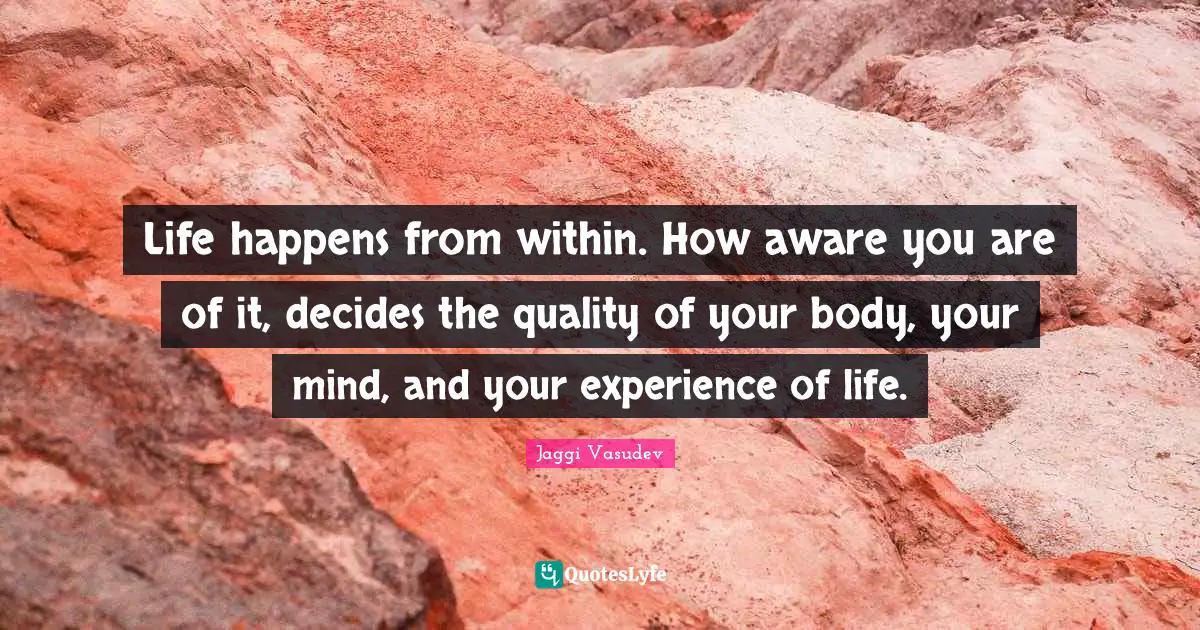 Life happens from within. How aware you are of it, decides the quality of your body, your mind, and your experience of life.