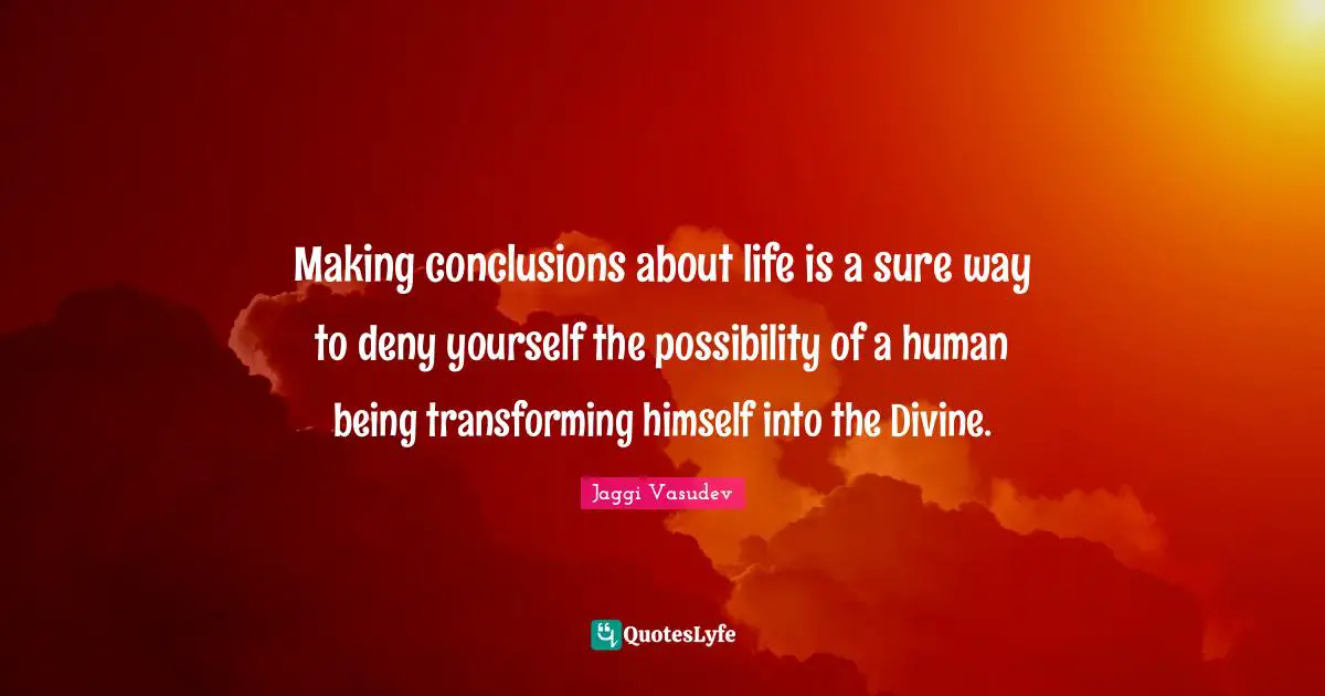 Making conclusions about life is a sure way to deny yourself the possibility of a human being transforming himself into the Divine.