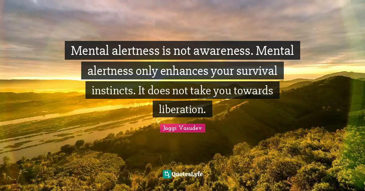 Mental alertness is not awareness. Mental alertness only enhances your survival instincts. It does not take you towards liberation.