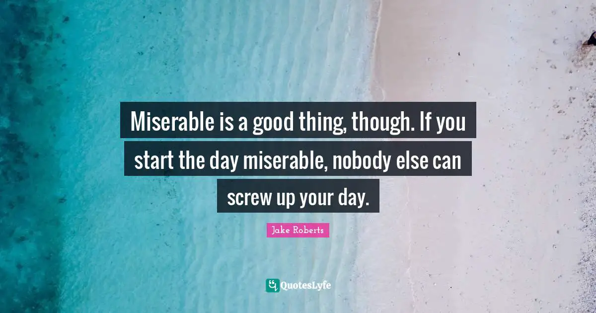 Miserable is a good thing, though. If you start the day miserable, nobody else can screw up your day.