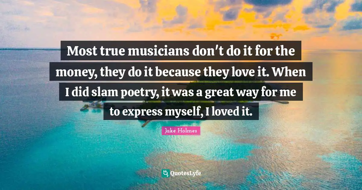 Most true musicians don't do it for the money, they do it because they love it. When I did slam poetry, it was a great way for me to express myself, I loved it.