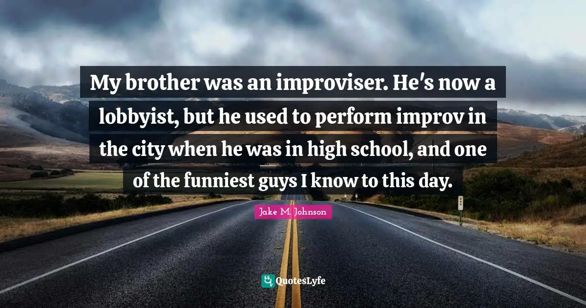 Jake M. Johnson Quotes: "My brother was an improviser. He's now a lobbyist, but he used to perform improv in the city when he was in high school, and one of the funniest guys I know to this day."