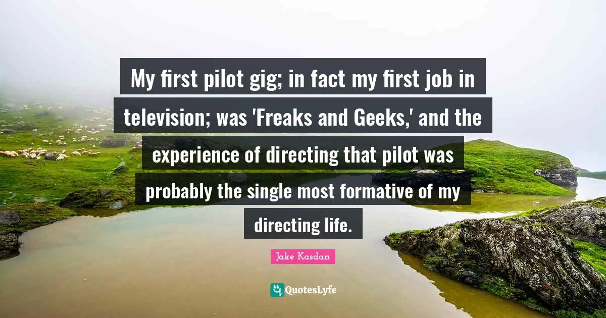 My first pilot gig; in fact my first job in television; was 'Freaks and Geeks,' and the experience of directing that pilot was probably the single most formative of my directing life.