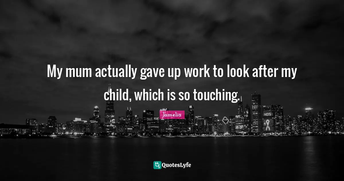 My mum actually gave up work to look after my child, which is so touching.