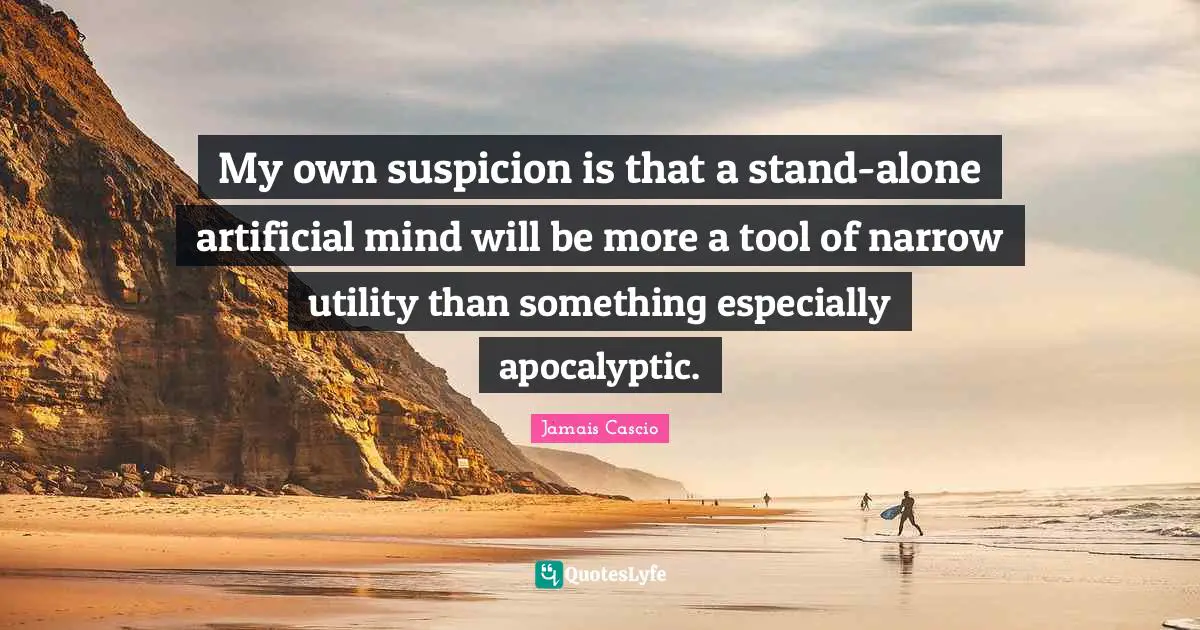 My own suspicion is that a stand-alone artificial mind will be more a tool of narrow utility than something especially apocalyptic.