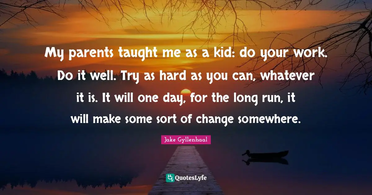 My parents taught me as a kid: do your work. Do it well. Try as hard as you can, whatever it is. It will one day, for the long run, it will make some sort of change somewhere.