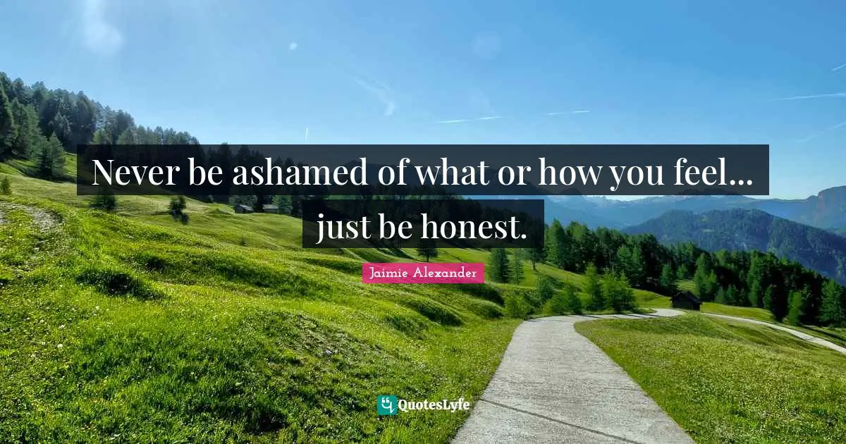 Never be ashamed of what or how you feel... just be honest.