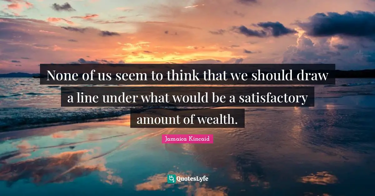 None of us seem to think that we should draw a line under what would be a satisfactory amount of wealth.