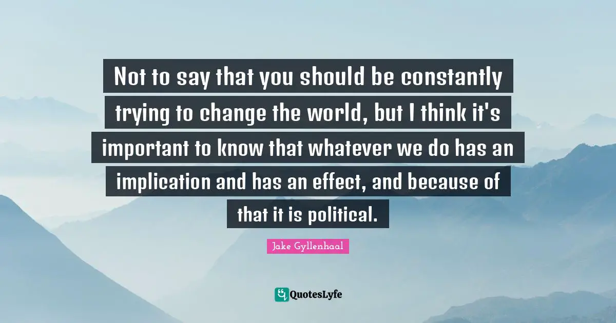 Trying To Change Quotes: "Not to say that you should be constantly trying to change the world, but I think it's important to know that whatever we do has an implication and has an effect, and because of that it is political."