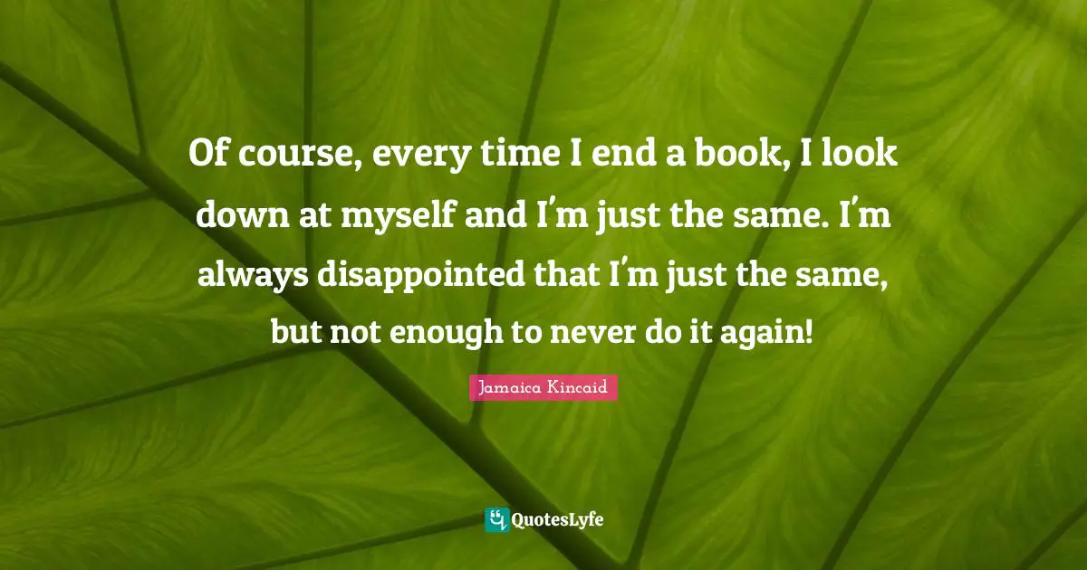 Of course, every time I end a book, I look down at myself and I'm just the same. I'm always disappointed that I'm just the same, but not enough to never do it again!