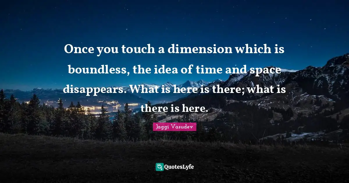 Once you touch a dimension which is boundless, the idea of time and space disappears. What is here is there; what is there is here.