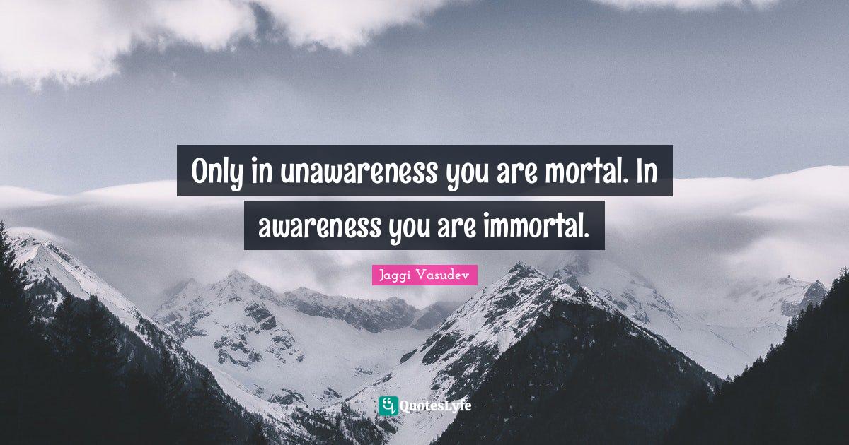 Only in unawareness you are mortal. In awareness you are immortal.
