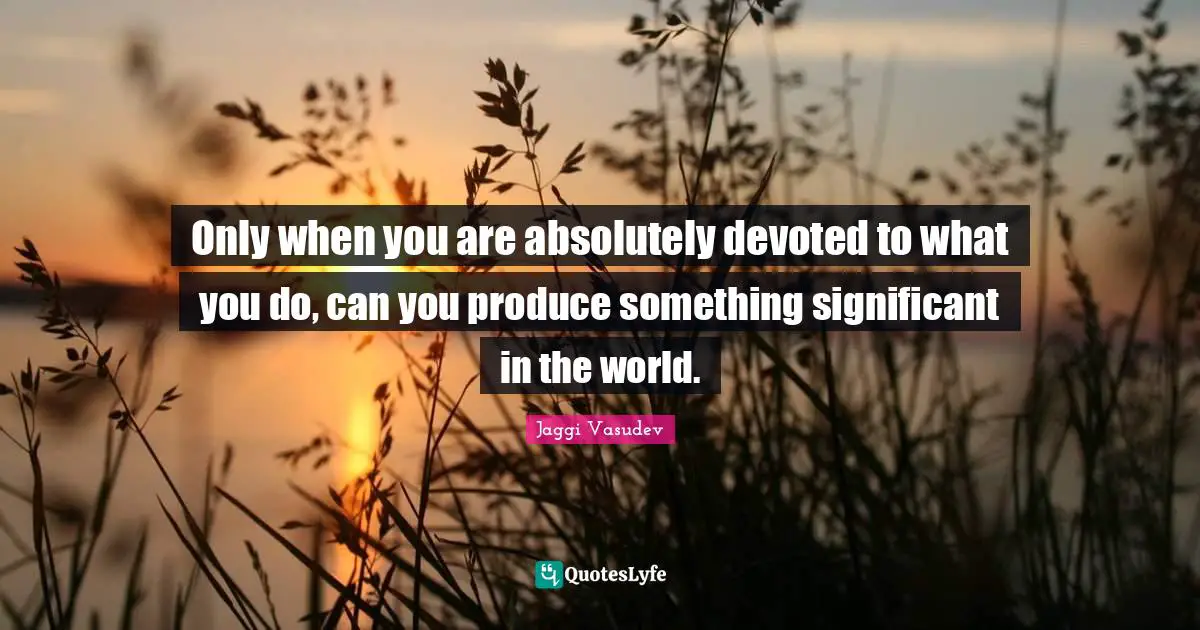 Only when you are absolutely devoted to what you do, can you produce something significant in the world.