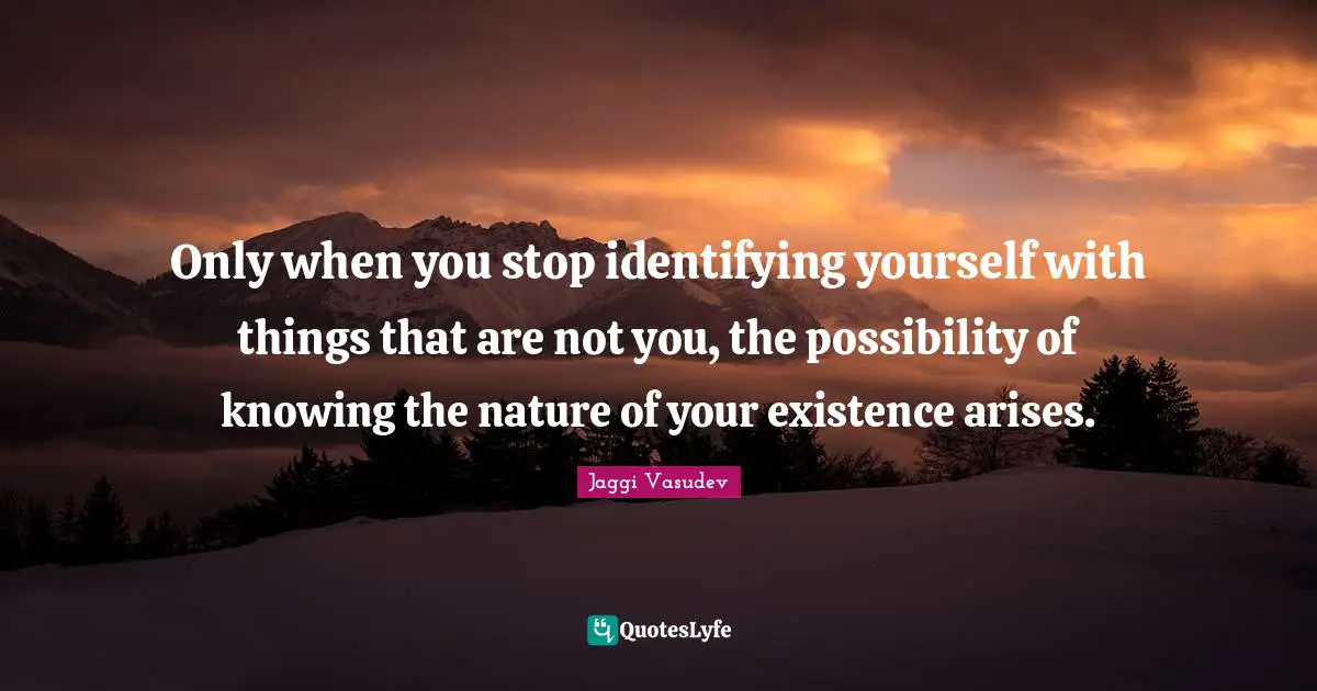 Only when you stop identifying yourself with things that are not you, the possibility of knowing the nature of your existence arises.