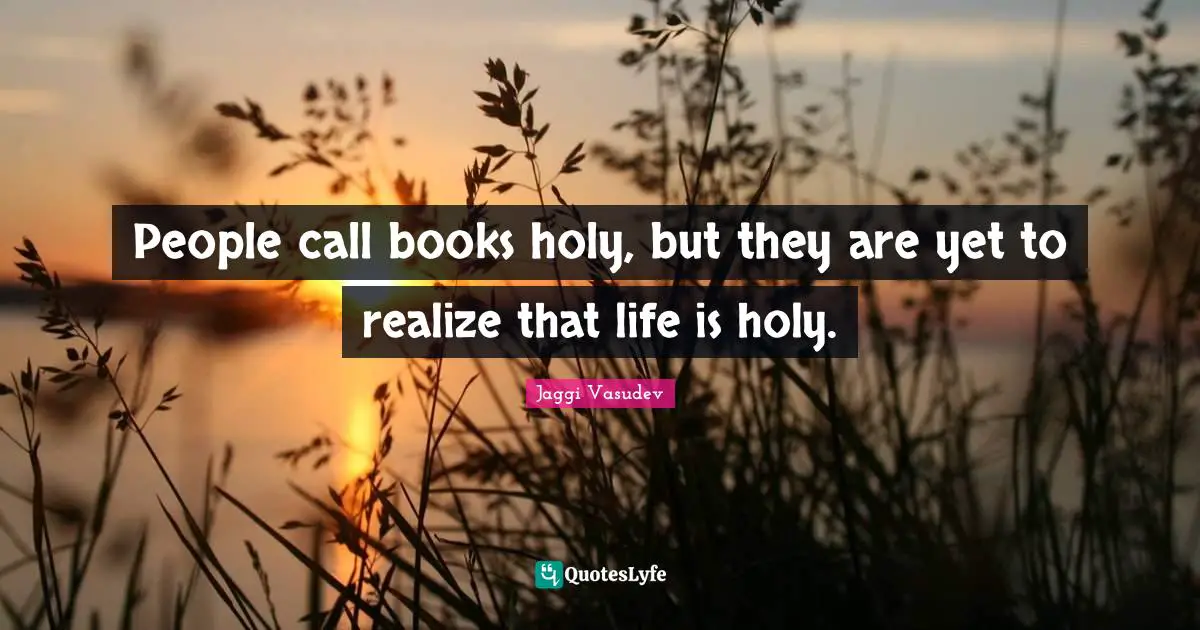 People call books holy, but they are yet to realize that life is holy.