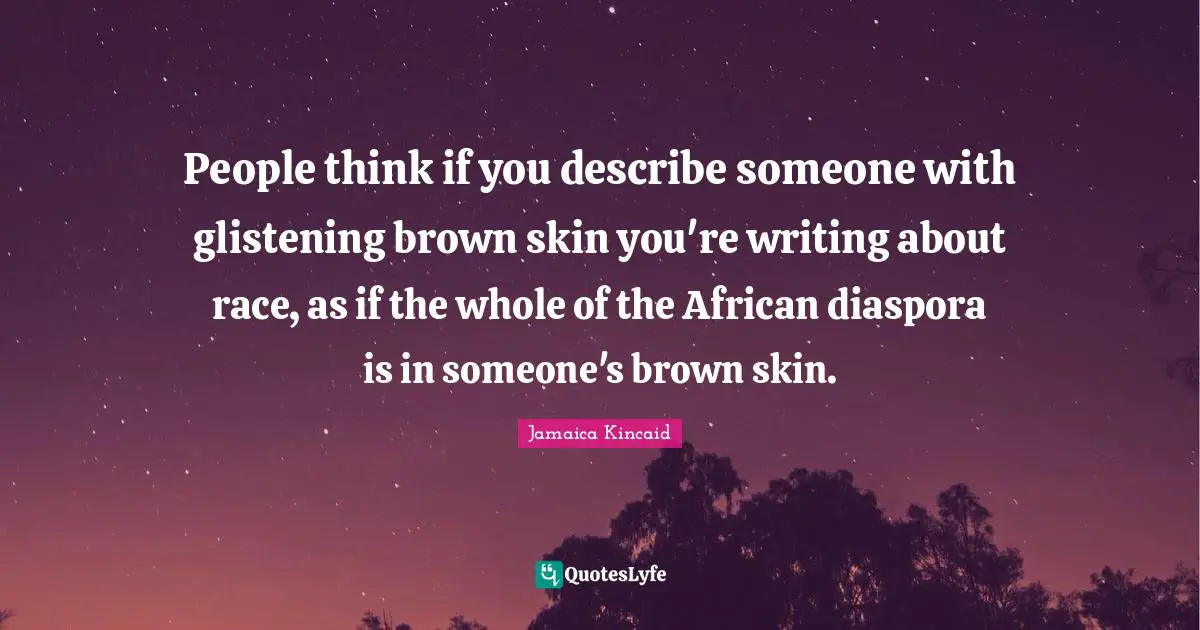 People think if you describe someone with glistening brown skin you're writing about race, as if the whole of the African diaspora is in someone's brown skin.