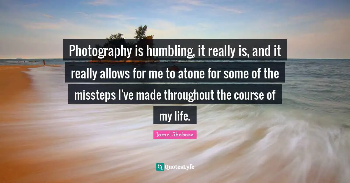 Photography is humbling, it really is, and it really allows for me to atone for some of the missteps I've made throughout the course of my life.