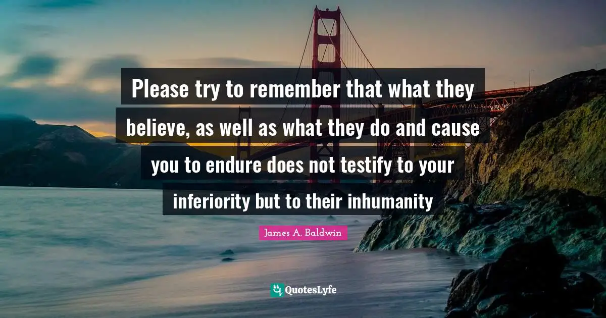 James A. Baldwin Quotes: "Please try to remember that what they believe, as well as what they do and cause you to endure does not testify to your inferiority but to their inhumanity"