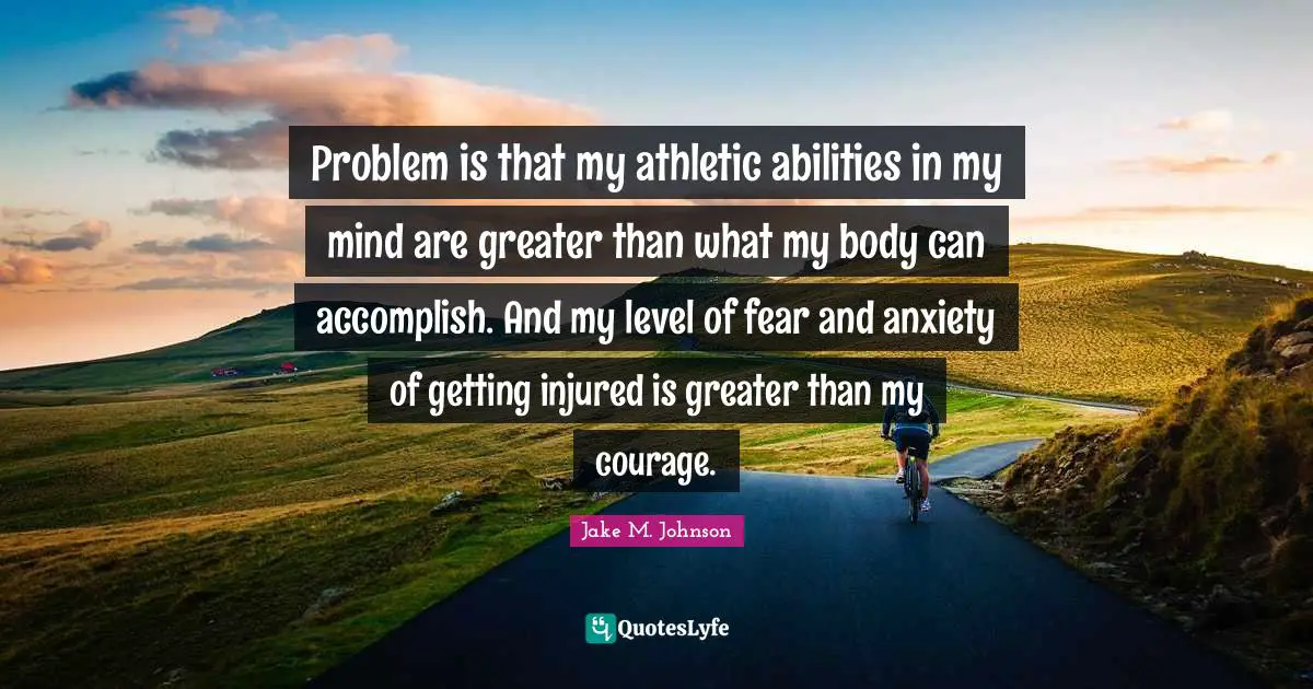 Jake M. Johnson Quotes: "Problem is that my athletic abilities in my mind are greater than what my body can accomplish. And my level of fear and anxiety of getting injured is greater than my courage."
